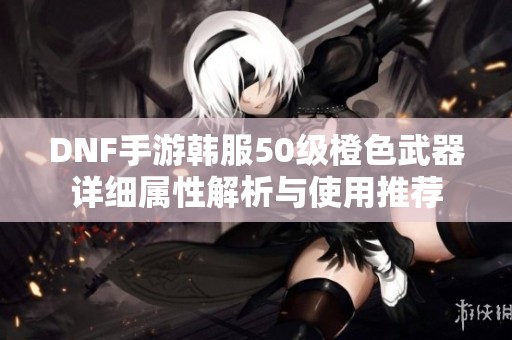 DNF手游韩服50级橙色武器详细属性解析与使用推荐