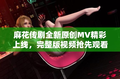 麻花传剧全新原创MV精彩上线，完整版视频抢先观看