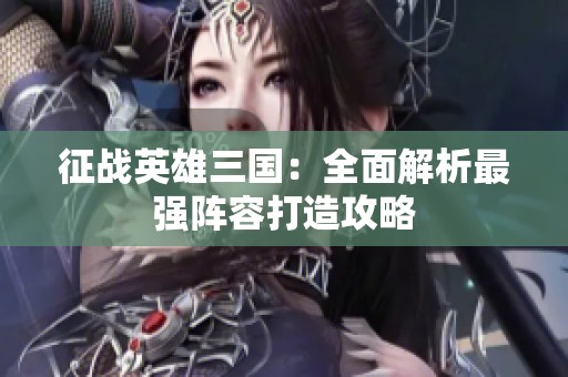 征战英雄三国：全面解析最强阵容打造攻略