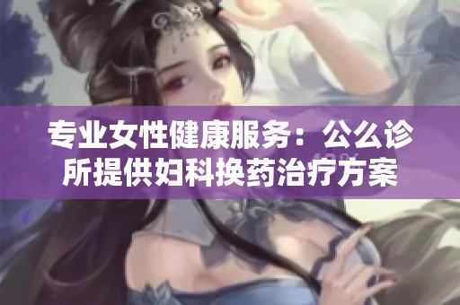 专业女性健康服务：公么诊所提供妇科换药治疗方案