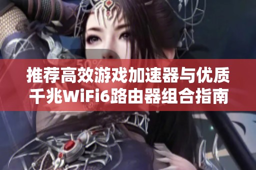 推荐高效游戏加速器与优质千兆WiFi6路由器组合指南