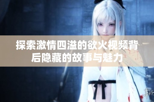 探索激情四溢的欲火视频背后隐藏的故事与魅力