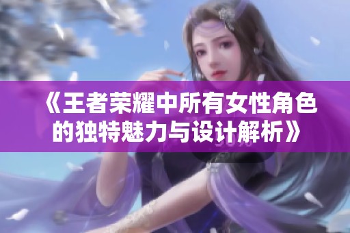 《王者荣耀中所有女性角色的独特魅力与设计解析》