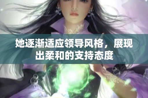 她逐渐适应领导风格，展现出柔和的支持态度