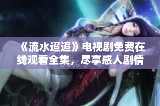 《流水迢迢》电视剧免费在线观看全集，尽享感人剧情与精彩演出