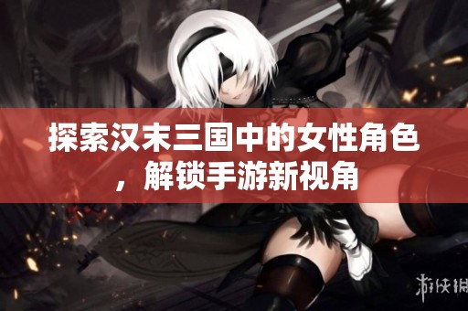 探索汉末三国中的女性角色，解锁手游新视角