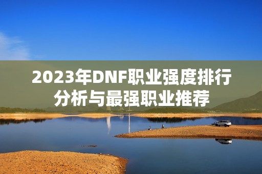 2023年DNF职业强度排行分析与最强职业推荐