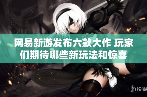 网易新游发布六款大作 玩家们期待哪些新玩法和惊喜