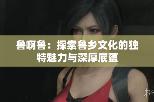 鲁啊鲁：探索鲁乡文化的独特魅力与深厚底蕴