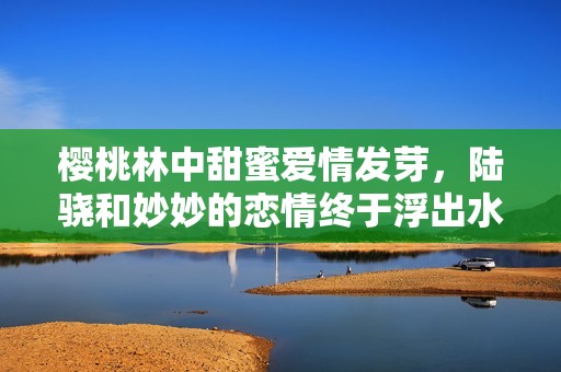 樱桃林中甜蜜爱情发芽，陆骁和妙妙的恋情终于浮出水面吗