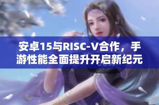 安卓15与RISC-V合作，手游性能全面提升开启新纪元