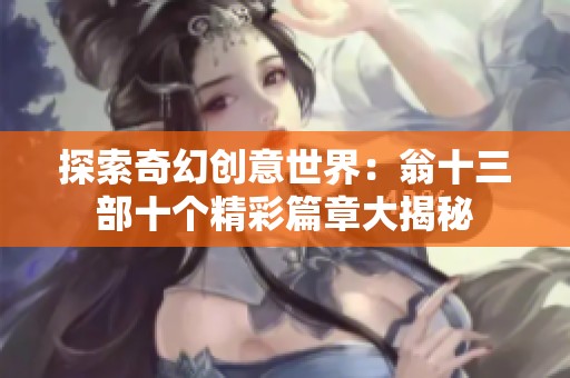 探索奇幻创意世界：翁十三部十个精彩篇章大揭秘