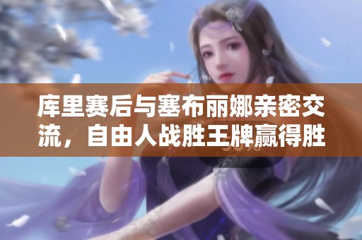库里赛后与塞布丽娜亲密交流，自由人战胜王牌赢得胜利