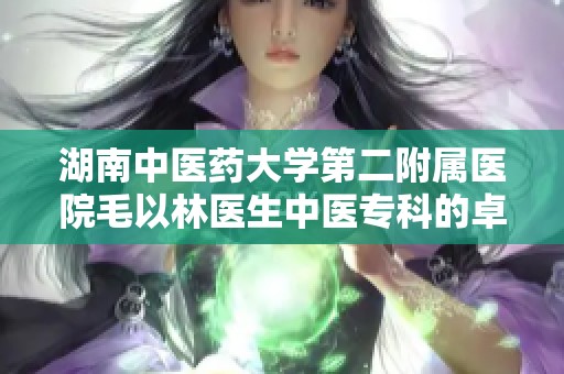 湖南中医药大学第二附属医院毛以林医生中医专科的卓越贡献与实践分享