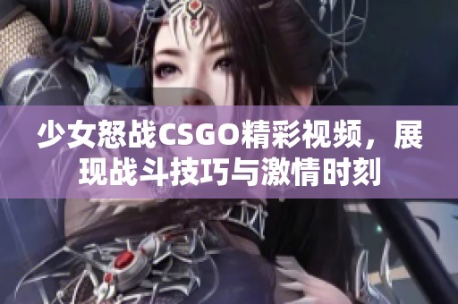 少女怒战CSGO精彩视频，展现战斗技巧与激情时刻