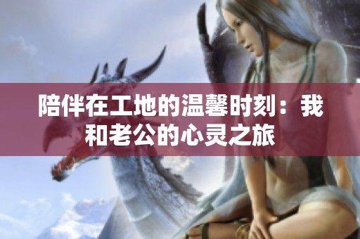 陪伴在工地的温馨时刻：我和老公的心灵之旅