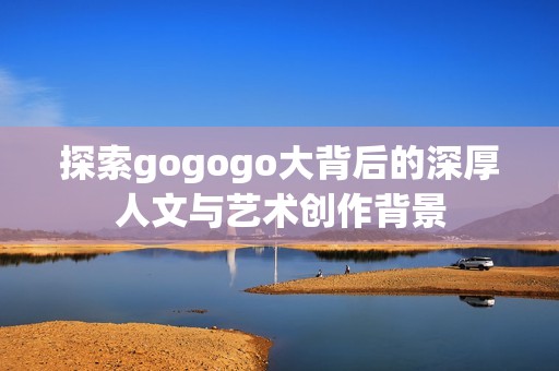 探索gogogo大背后的深厚人文与艺术创作背景