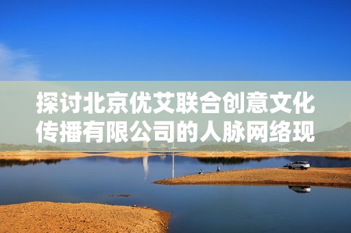 探讨北京优艾联合创意文化传播有限公司的人脉网络现状与影响力分析