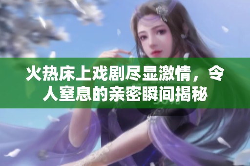 火热床上戏剧尽显激情，令人窒息的亲密瞬间揭秘