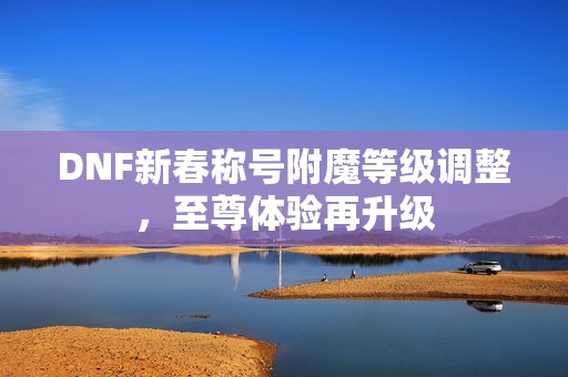 DNF新春称号附魔等级调整，至尊体验再升级