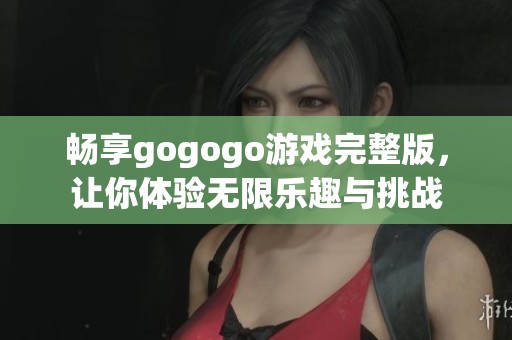 畅享gogogo游戏完整版，让你体验无限乐趣与挑战