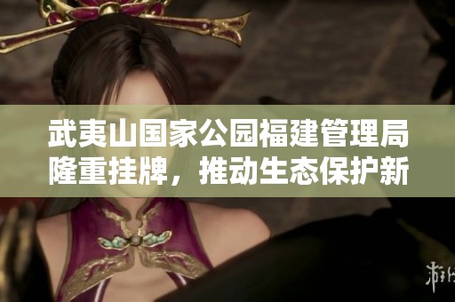 武夷山国家公园福建管理局隆重挂牌，推动生态保护新阶段
