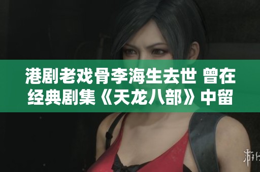 港剧老戏骨李海生去世 曾在经典剧集《天龙八部》中留名