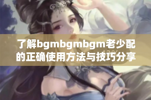 了解bgmbgmbgm老少配的正确使用方法与技巧分享