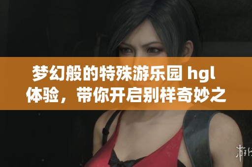 梦幻般的特殊游乐园 hgl 体验，带你开启别样奇妙之旅