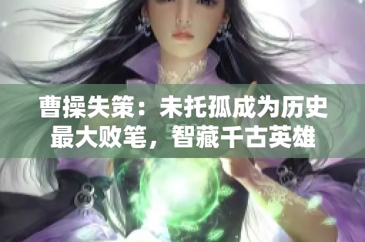 曹操失策：未托孤成为历史最大败笔，智藏千古英雄