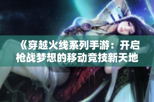 《穿越火线系列手游：开启枪战梦想的移动竞技新天地》