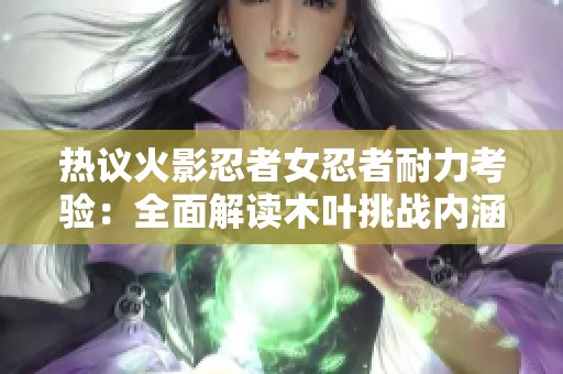 热议火影忍者女忍者耐力考验：全面解读木叶挑战内涵