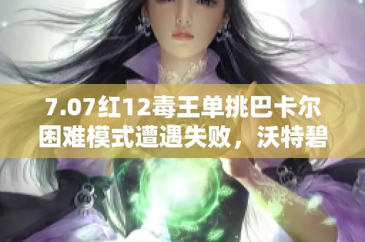 7.07红12毒王单挑巴卡尔困难模式遭遇失败，沃特碧们的心声