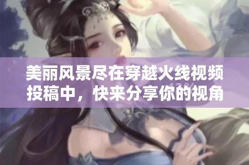 美丽风景尽在穿越火线视频投稿中，快来分享你的视角！