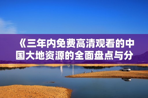 《三年内免费高清观看的中国大地资源的全面盘点与分析》