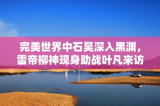 完美世界中石昊深入黑渊，雷帝柳神现身助战叶凡来访求助