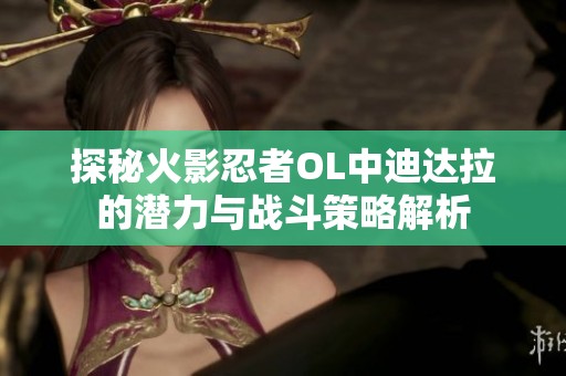 探秘火影忍者OL中迪达拉的潜力与战斗策略解析
