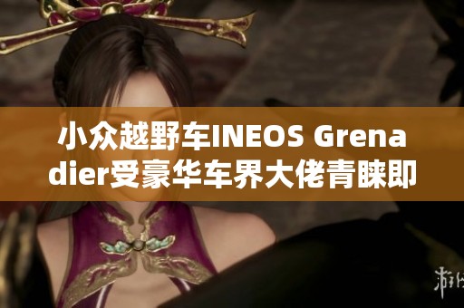 小众越野车INEOS Grenadier受豪华车界大佬青睐即将上市
