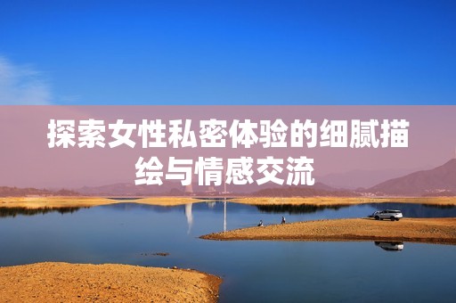 探索女性私密体验的细腻描绘与情感交流 