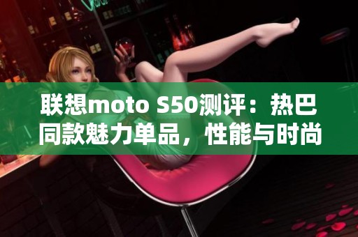 联想moto S50测评：热巴同款魅力单品，性能与时尚的完美结合