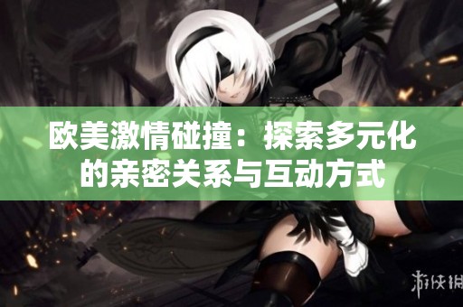 欧美激情碰撞：探索多元化的亲密关系与互动方式