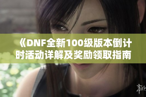 《DNF全新100级版本倒计时活动详解及奖励领取指南》