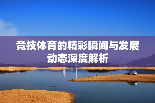 竞技体育的精彩瞬间与发展动态深度解析