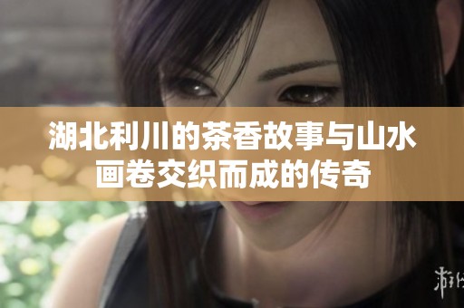 湖北利川的茶香故事与山水画卷交织而成的传奇
