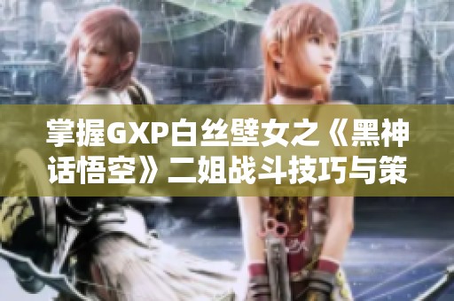 掌握GXP白丝壁女之《黑神话悟空》二姐战斗技巧与策略总结