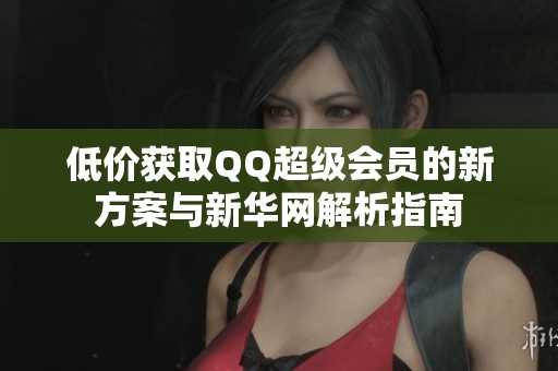 低价获取QQ超级会员的新方案与新华网解析指南