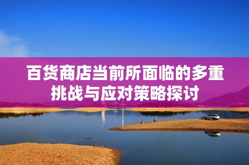 百货商店当前所面临的多重挑战与应对策略探讨
