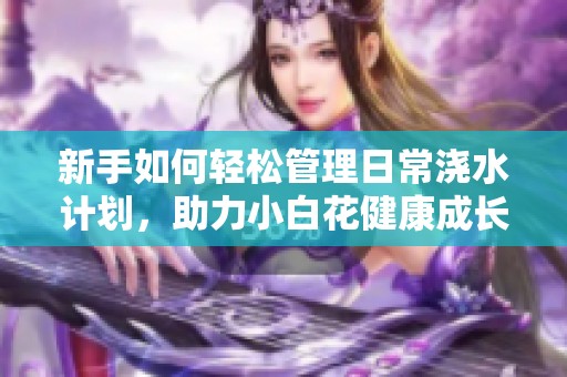 新手如何轻松管理日常浇水计划，助力小白花健康成长