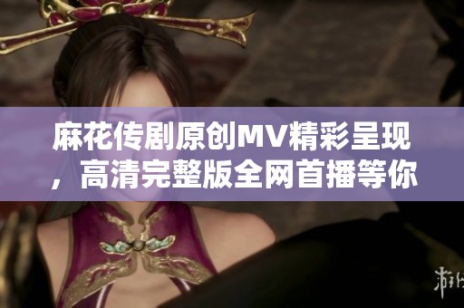 麻花传剧原创MV精彩呈现，高清完整版全网首播等你来欣赏