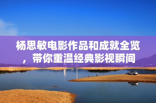 杨思敏电影作品和成就全览，带你重温经典影视瞬间